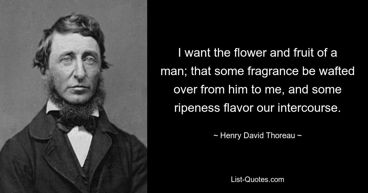 I want the flower and fruit of a man; that some fragrance be wafted over from him to me, and some ripeness flavor our intercourse. — © Henry David Thoreau