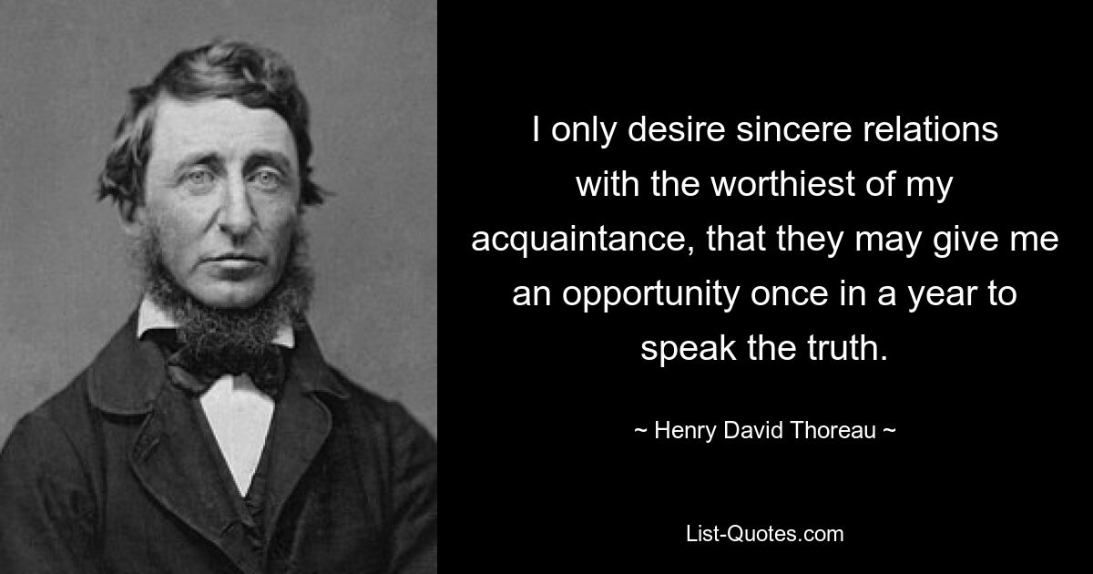 I only desire sincere relations with the worthiest of my acquaintance, that they may give me an opportunity once in a year to speak the truth. — © Henry David Thoreau