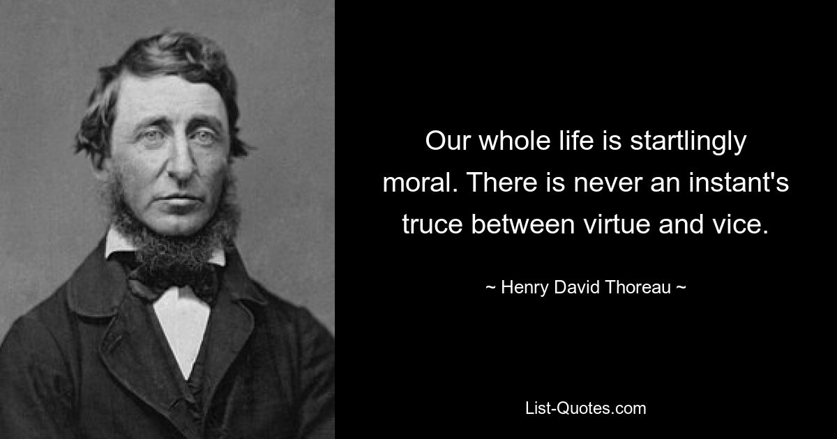 Our whole life is startlingly moral. There is never an instant's truce between virtue and vice. — © Henry David Thoreau