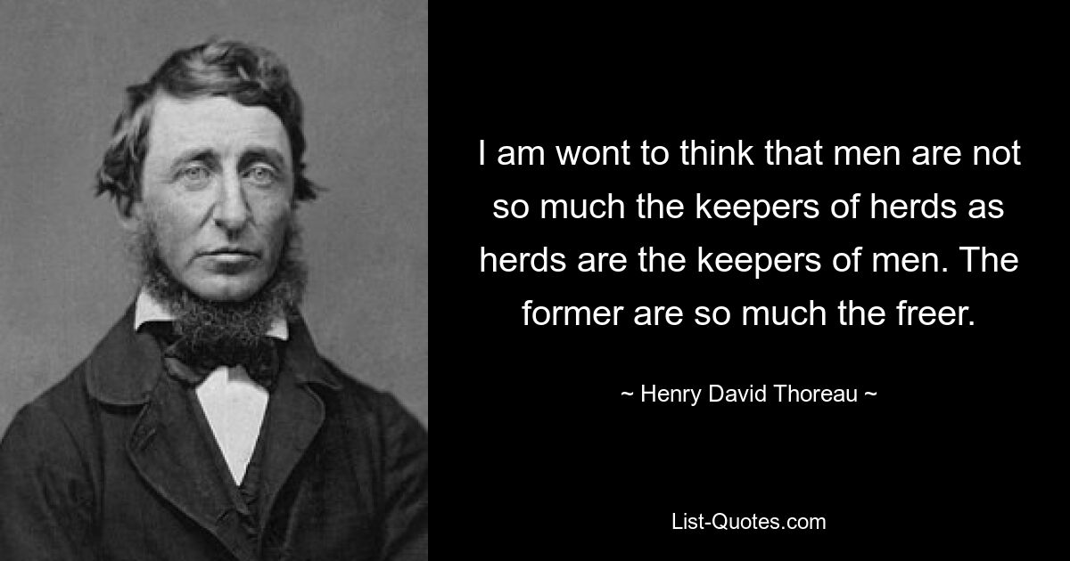 I am wont to think that men are not so much the keepers of herds as herds are the keepers of men. The former are so much the freer. — © Henry David Thoreau