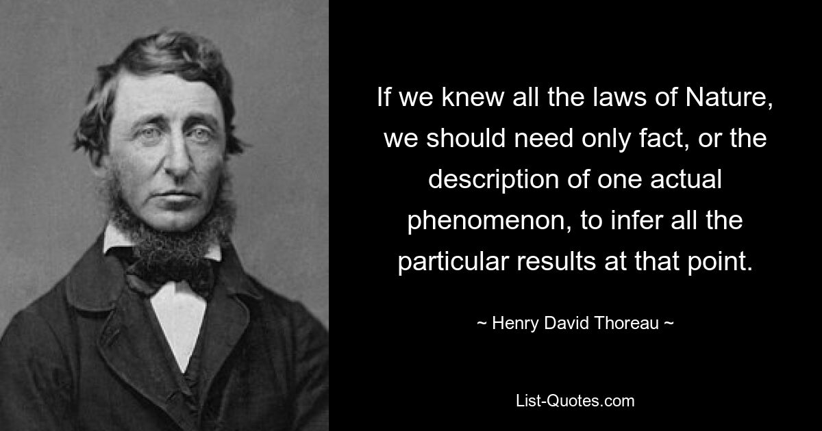 If we knew all the laws of Nature, we should need only fact, or the description of one actual phenomenon, to infer all the particular results at that point. — © Henry David Thoreau