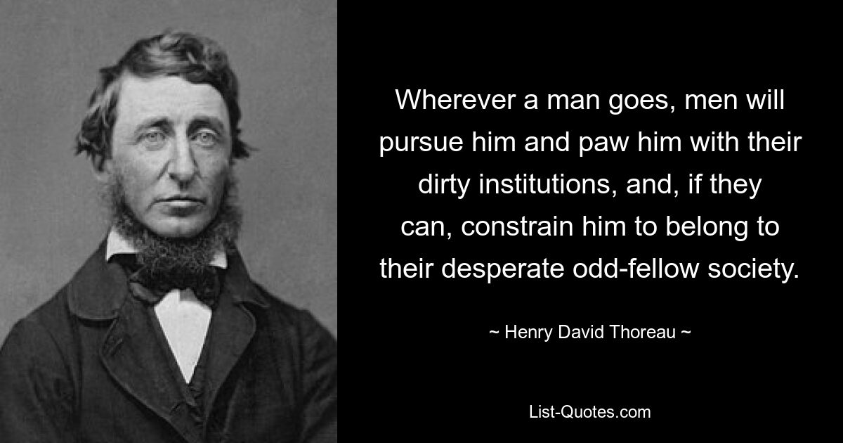 Wherever a man goes, men will pursue him and paw him with their dirty institutions, and, if they can, constrain him to belong to their desperate odd-fellow society. — © Henry David Thoreau