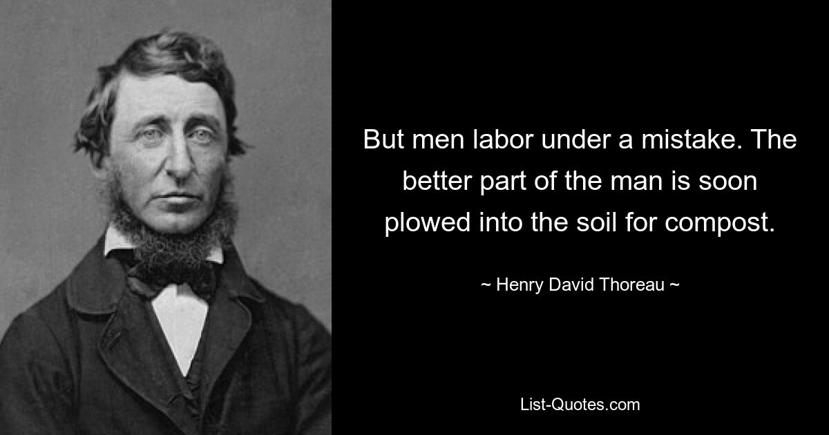 But men labor under a mistake. The better part of the man is soon plowed into the soil for compost. — © Henry David Thoreau