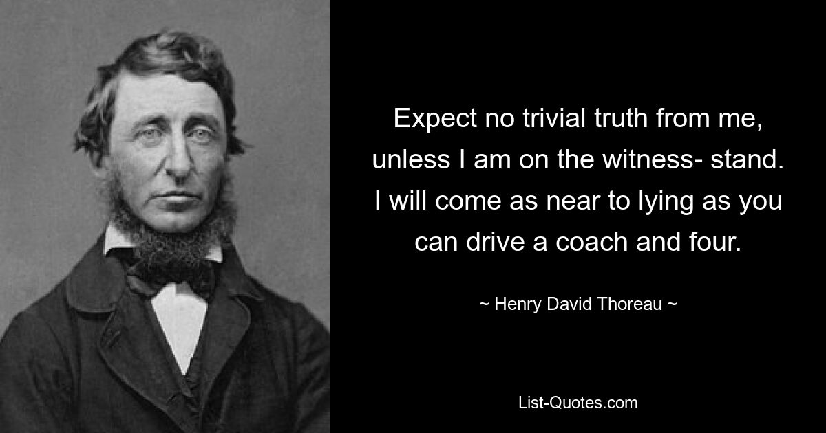 Expect no trivial truth from me, unless I am on the witness- stand. I will come as near to lying as you can drive a coach and four. — © Henry David Thoreau