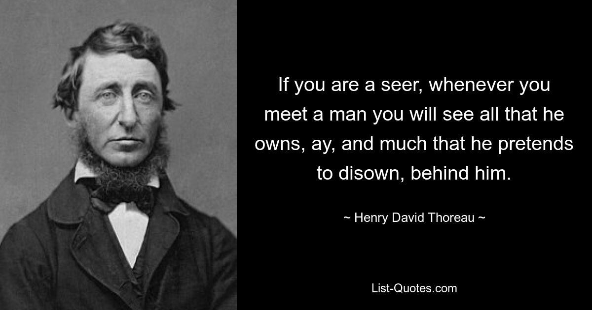 If you are a seer, whenever you meet a man you will see all that he owns, ay, and much that he pretends to disown, behind him. — © Henry David Thoreau