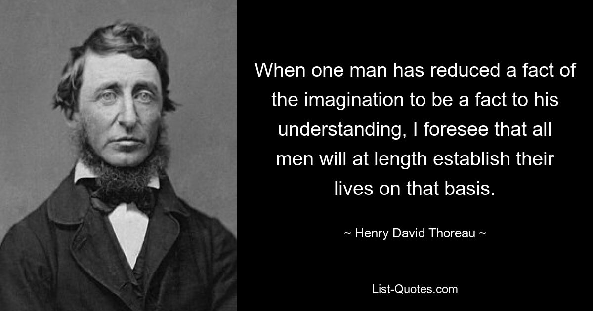 When one man has reduced a fact of the imagination to be a fact to his understanding, I foresee that all men will at length establish their lives on that basis. — © Henry David Thoreau