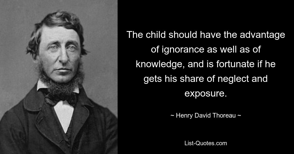 The child should have the advantage of ignorance as well as of knowledge, and is fortunate if he gets his share of neglect and exposure. — © Henry David Thoreau