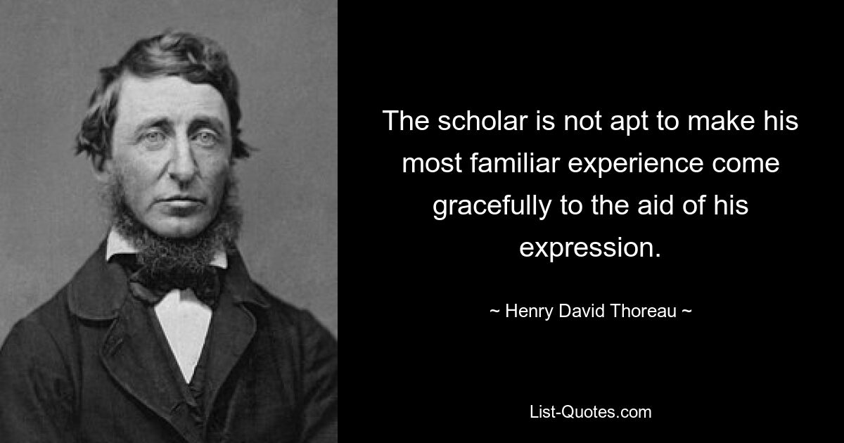 The scholar is not apt to make his most familiar experience come gracefully to the aid of his expression. — © Henry David Thoreau