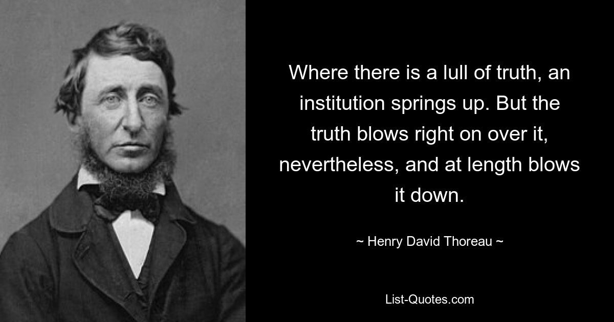 Where there is a lull of truth, an institution springs up. But the truth blows right on over it, nevertheless, and at length blows it down. — © Henry David Thoreau