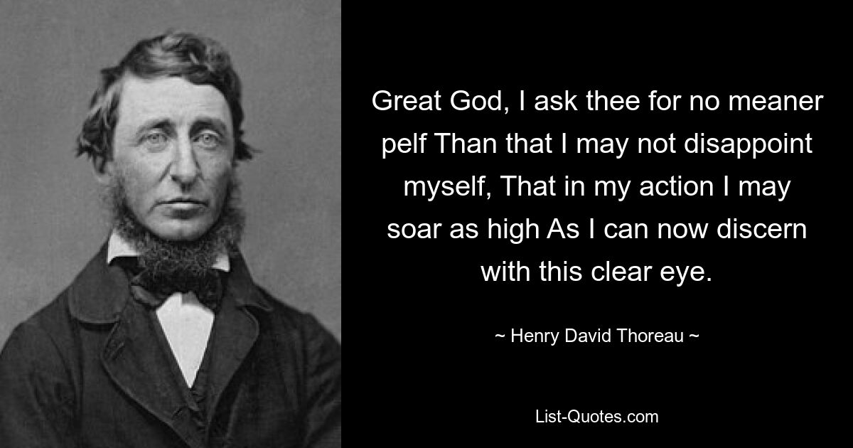 Great God, I ask thee for no meaner pelf Than that I may not disappoint myself, That in my action I may soar as high As I can now discern with this clear eye. — © Henry David Thoreau