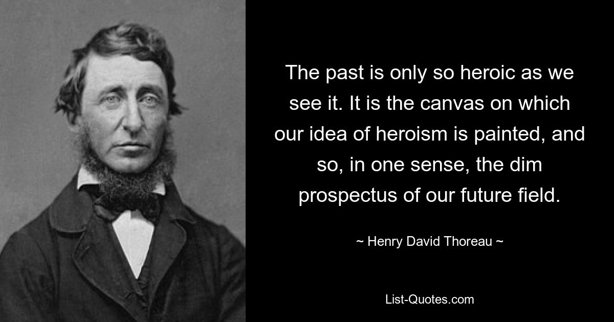 Die Vergangenheit ist nur so heroisch, wie wir sie sehen. Es ist die Leinwand, auf der unsere Vorstellung von Heldentum gemalt ist, und in gewisser Weise auch die düstere Aussicht auf unser zukünftiges Feld. — © Henry David Thoreau 