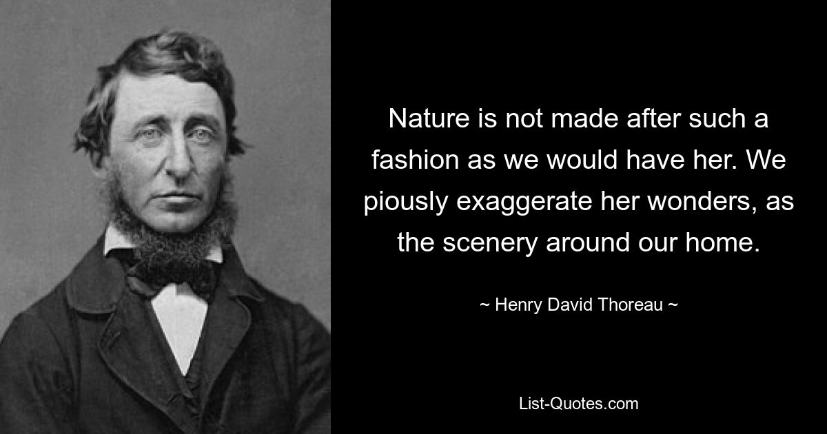 Nature is not made after such a fashion as we would have her. We piously exaggerate her wonders, as the scenery around our home. — © Henry David Thoreau