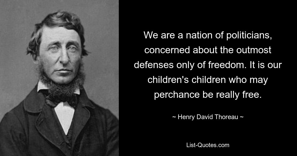 We are a nation of politicians, concerned about the outmost defenses only of freedom. It is our children's children who may perchance be really free. — © Henry David Thoreau