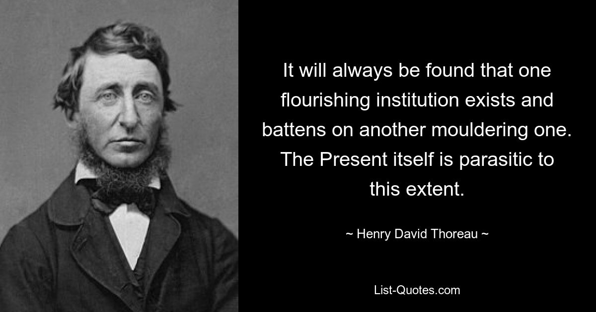 It will always be found that one flourishing institution exists and battens on another mouldering one. The Present itself is parasitic to this extent. — © Henry David Thoreau