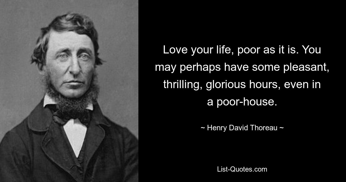 Love your life, poor as it is. You may perhaps have some pleasant, thrilling, glorious hours, even in a poor-house. — © Henry David Thoreau