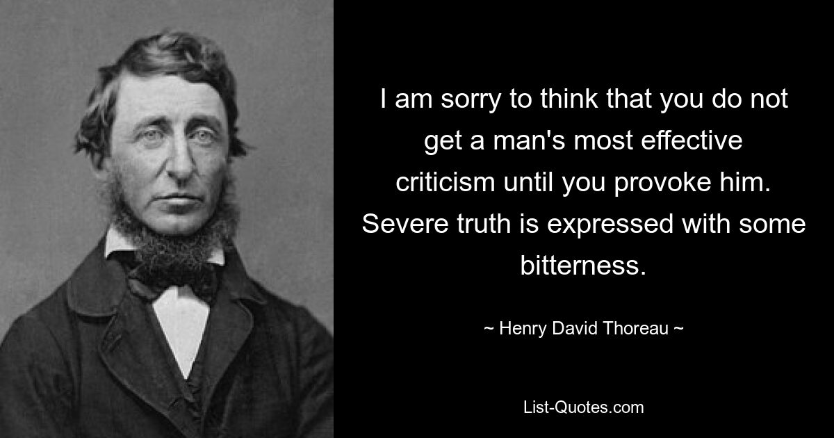 I am sorry to think that you do not get a man's most effective criticism until you provoke him. Severe truth is expressed with some bitterness. — © Henry David Thoreau