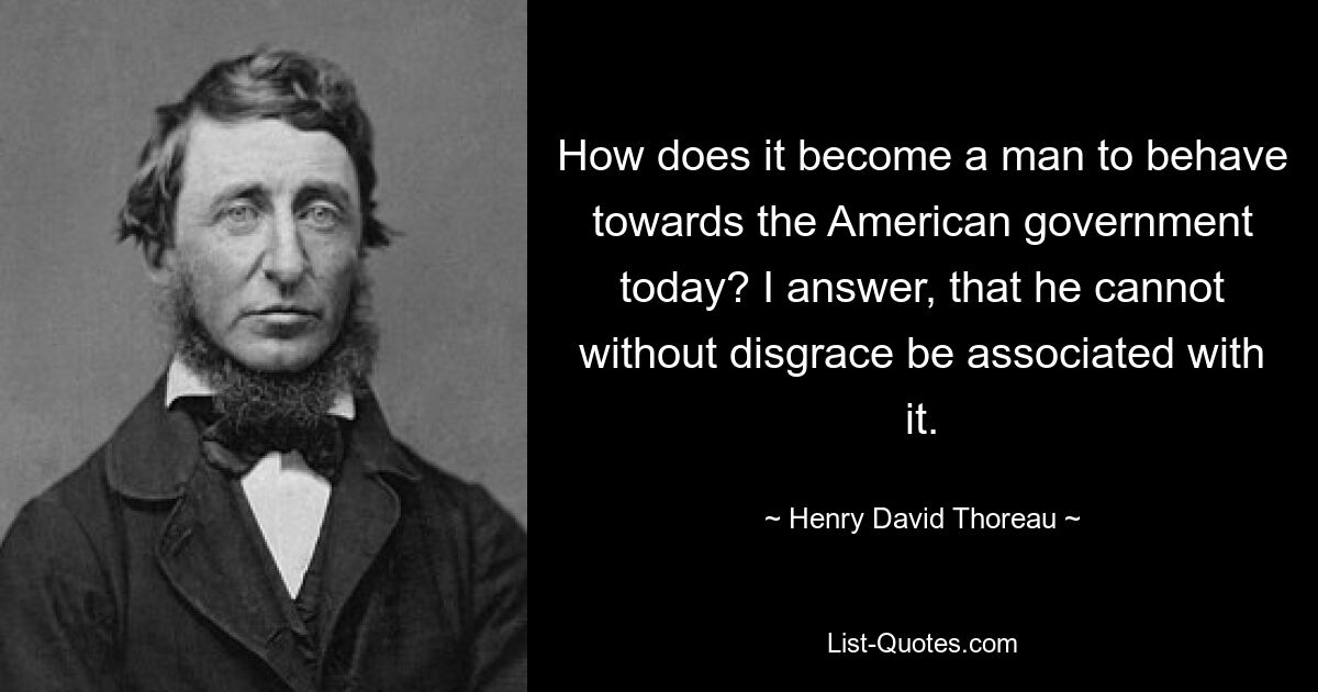 How does it become a man to behave towards the American government today? I answer, that he cannot without disgrace be associated with it. — © Henry David Thoreau