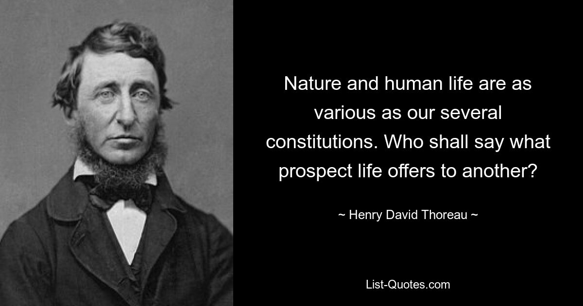 Nature and human life are as various as our several constitutions. Who shall say what prospect life offers to another? — © Henry David Thoreau