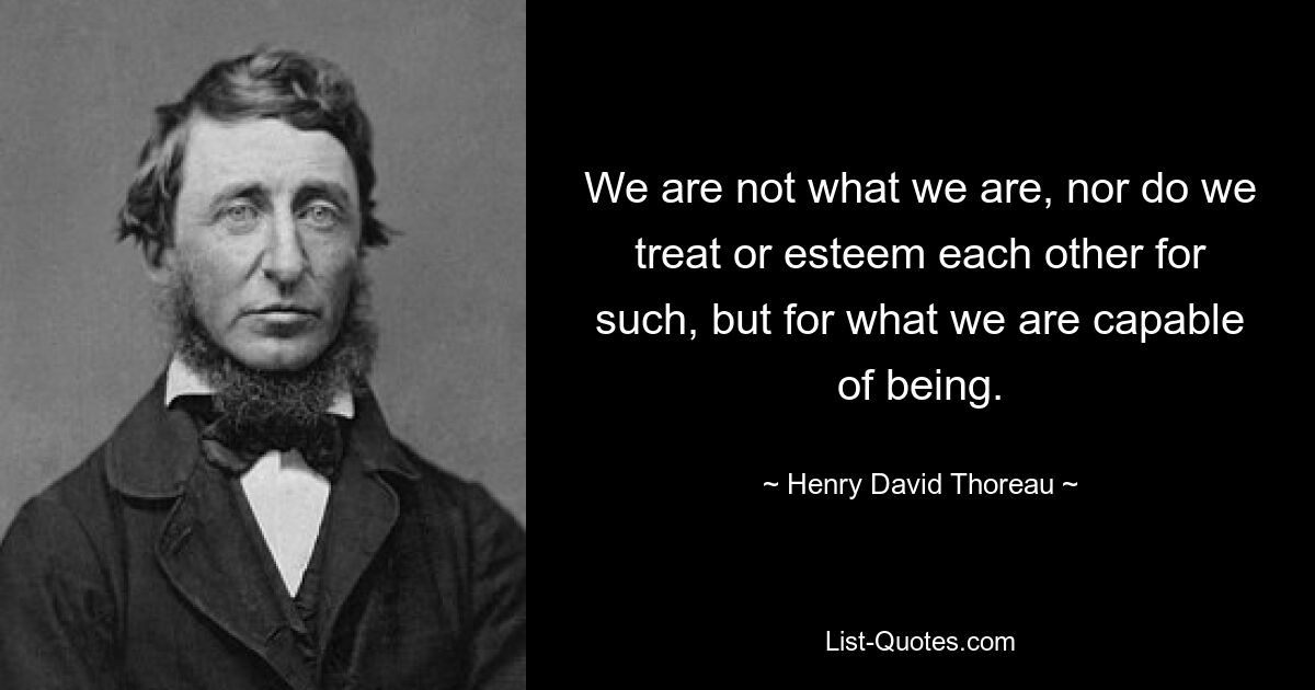 We are not what we are, nor do we treat or esteem each other for such, but for what we are capable of being. — © Henry David Thoreau