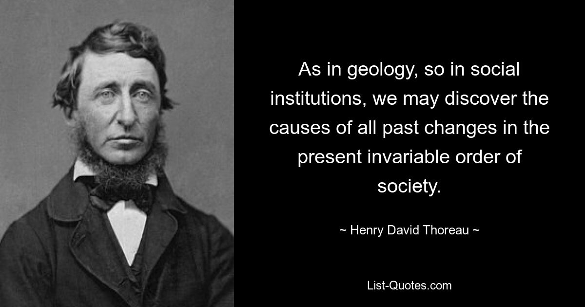 As in geology, so in social institutions, we may discover the causes of all past changes in the present invariable order of society. — © Henry David Thoreau