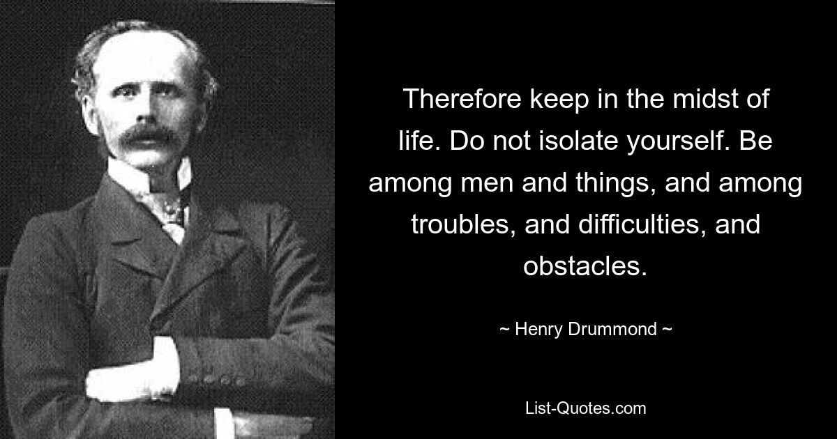 Therefore keep in the midst of life. Do not isolate yourself. Be among men and things, and among troubles, and difficulties, and obstacles. — © Henry Drummond