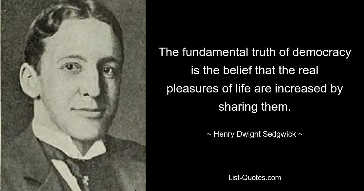 The fundamental truth of democracy is the belief that the real pleasures of life are increased by sharing them. — © Henry Dwight Sedgwick