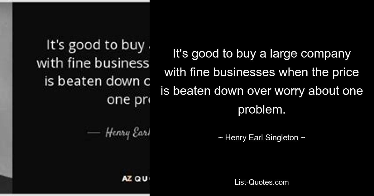 It's good to buy a large company with fine businesses when the price is beaten down over worry about one problem. — © Henry Earl Singleton