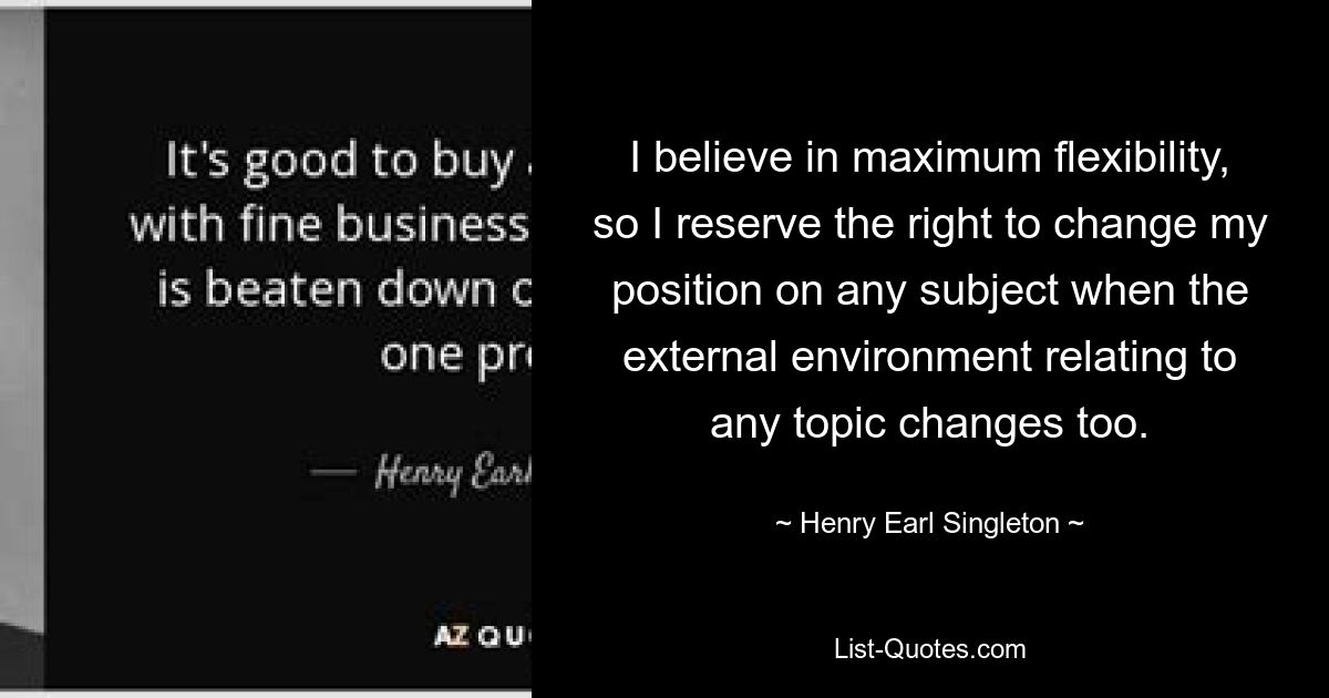 I believe in maximum flexibility, so I reserve the right to change my position on any subject when the external environment relating to any topic changes too. — © Henry Earl Singleton