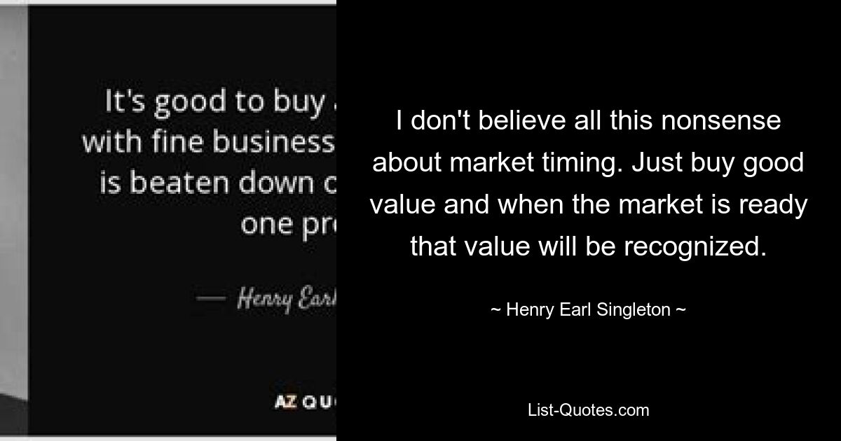 I don't believe all this nonsense about market timing. Just buy good value and when the market is ready that value will be recognized. — © Henry Earl Singleton