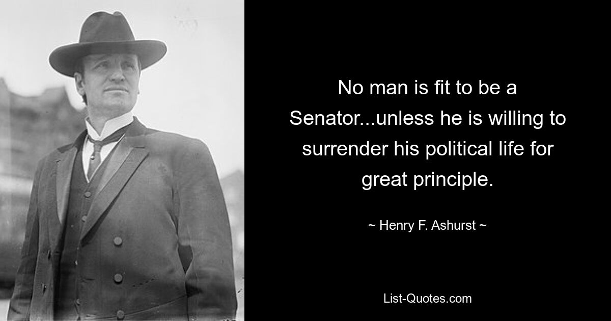 No man is fit to be a Senator...unless he is willing to surrender his political life for great principle. — © Henry F. Ashurst