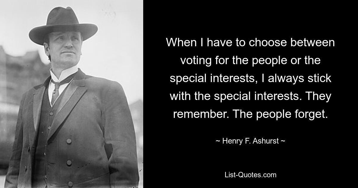 When I have to choose between voting for the people or the special interests, I always stick with the special interests. They remember. The people forget. — © Henry F. Ashurst