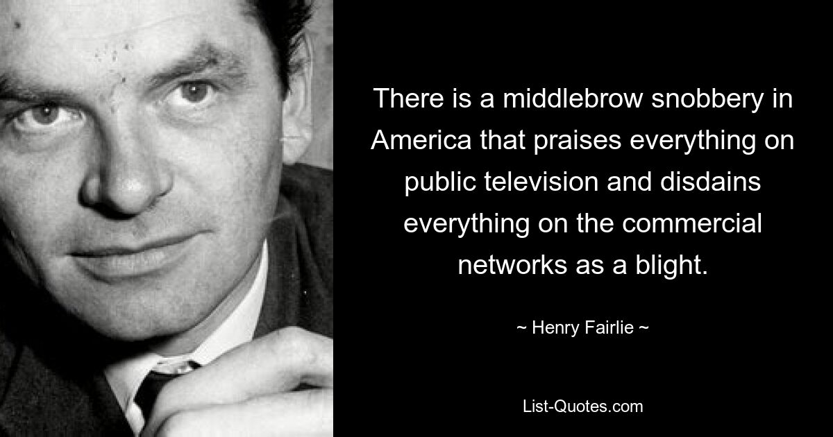 There is a middlebrow snobbery in America that praises everything on public television and disdains everything on the commercial networks as a blight. — © Henry Fairlie