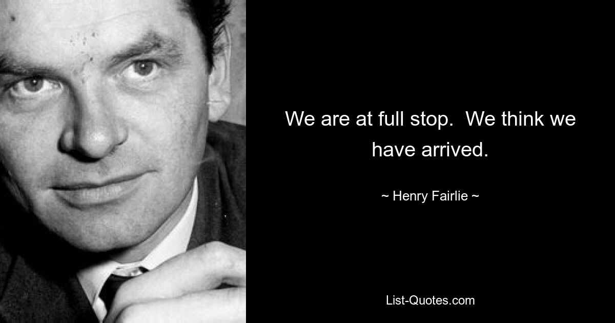 We are at full stop.  We think we have arrived. — © Henry Fairlie