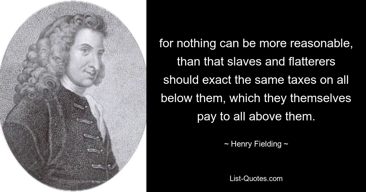 for nothing can be more reasonable, than that slaves and flatterers should exact the same taxes on all below them, which they themselves pay to all above them. — © Henry Fielding