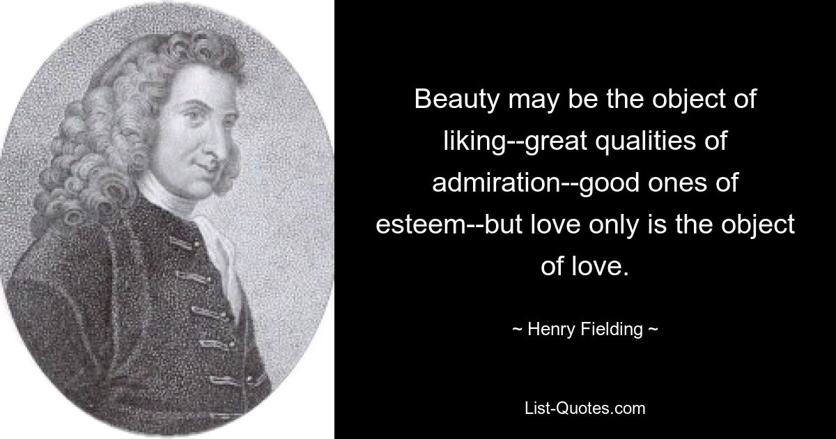 Beauty may be the object of liking--great qualities of admiration--good ones of esteem--but love only is the object of love. — © Henry Fielding