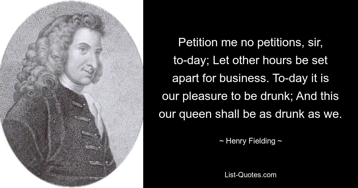 Petition me no petitions, sir, to-day; Let other hours be set apart for business. To-day it is our pleasure to be drunk; And this our queen shall be as drunk as we. — © Henry Fielding