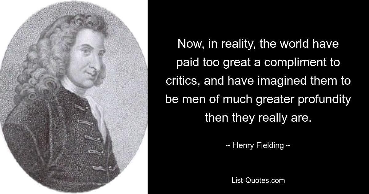 Now, in reality, the world have paid too great a compliment to critics, and have imagined them to be men of much greater profundity then they really are. — © Henry Fielding