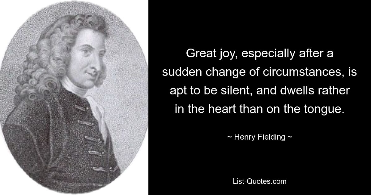 Great joy, especially after a sudden change of circumstances, is apt to be silent, and dwells rather in the heart than on the tongue. — © Henry Fielding