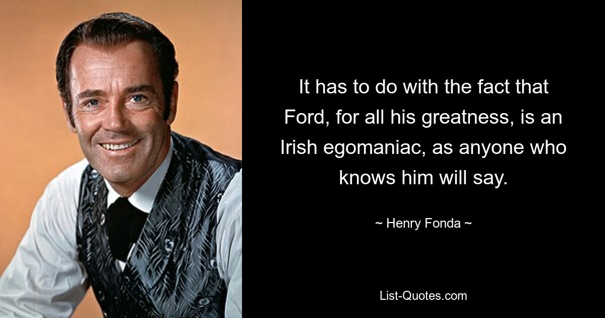 It has to do with the fact that Ford, for all his greatness, is an Irish egomaniac, as anyone who knows him will say. — © Henry Fonda