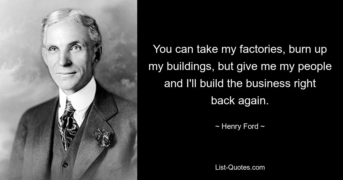 You can take my factories, burn up my buildings, but give me my people and I'll build the business right back again. — © Henry Ford