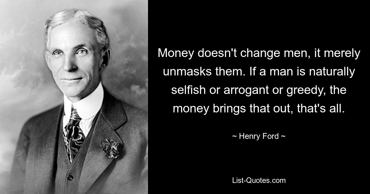 Money doesn't change men, it merely unmasks them. If a man is naturally selfish or arrogant or greedy, the money brings that out, that's all. — © Henry Ford