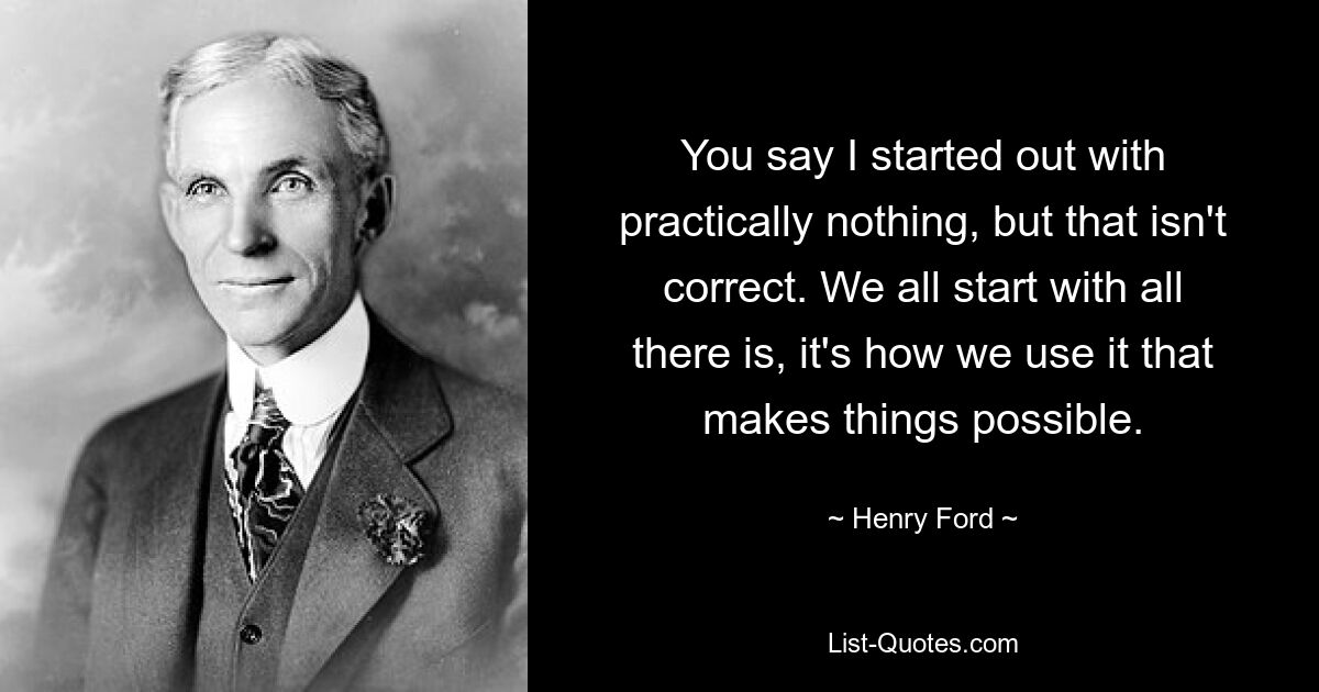 You say I started out with practically nothing, but that isn't correct. We all start with all there is, it's how we use it that makes things possible. — © Henry Ford