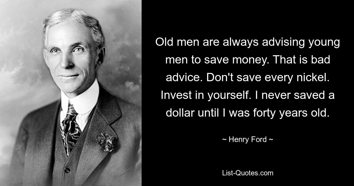 Old men are always advising young men to save money. That is bad advice. Don't save every nickel. Invest in yourself. I never saved a dollar until I was forty years old. — © Henry Ford