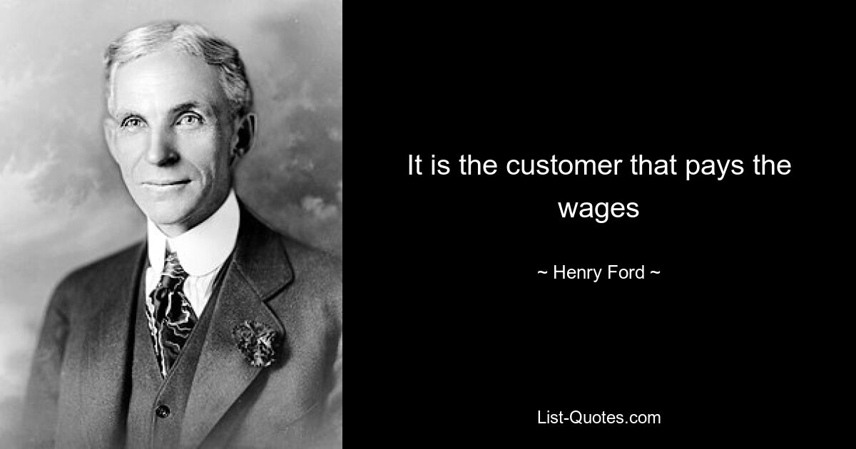 It is the customer that pays the wages — © Henry Ford