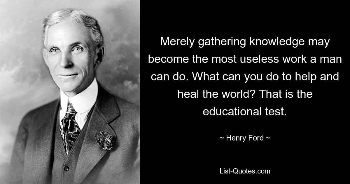 Merely gathering knowledge may become the most useless work a man can do. What can you do to help and heal the world? That is the educational test. — © Henry Ford