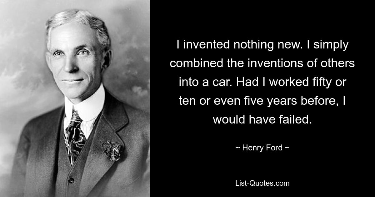 I invented nothing new. I simply combined the inventions of others into a car. Had I worked fifty or ten or even five years before, I would have failed. — © Henry Ford