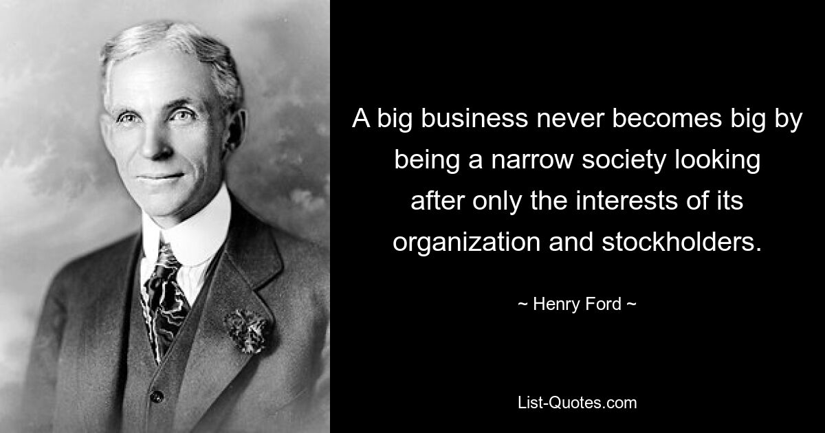 A big business never becomes big by being a narrow society looking after only the interests of its organization and stockholders. — © Henry Ford