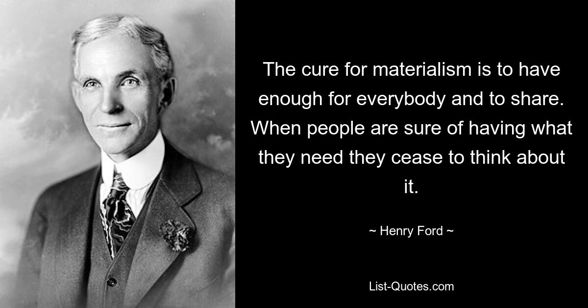 The cure for materialism is to have enough for everybody and to share. When people are sure of having what they need they cease to think about it. — © Henry Ford