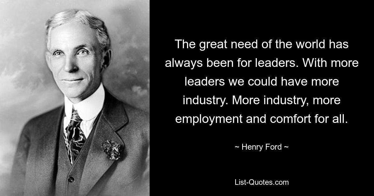 The great need of the world has always been for leaders. With more leaders we could have more industry. More industry, more employment and comfort for all. — © Henry Ford