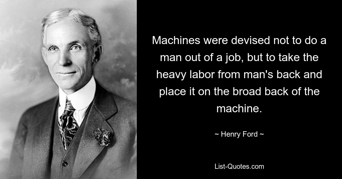 Machines were devised not to do a man out of a job, but to take the heavy labor from man's back and place it on the broad back of the machine. — © Henry Ford